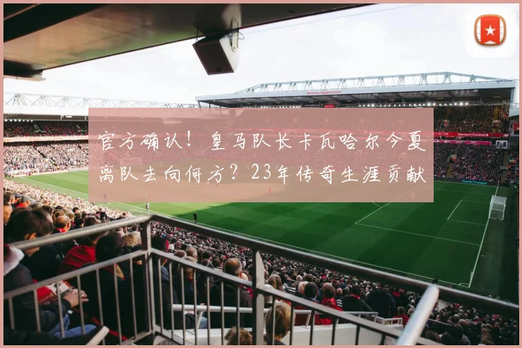 官方确认！皇马队长卡瓦哈尔今夏离队去向何方？23年传奇生涯贡献回顾与接班人分析