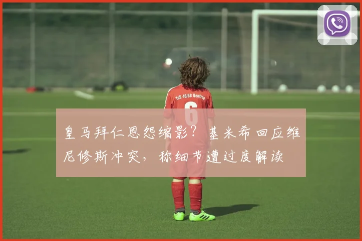 皇马拜仁恩怨缩影？基米希回应维尼修斯冲突，称细节遭过度解读