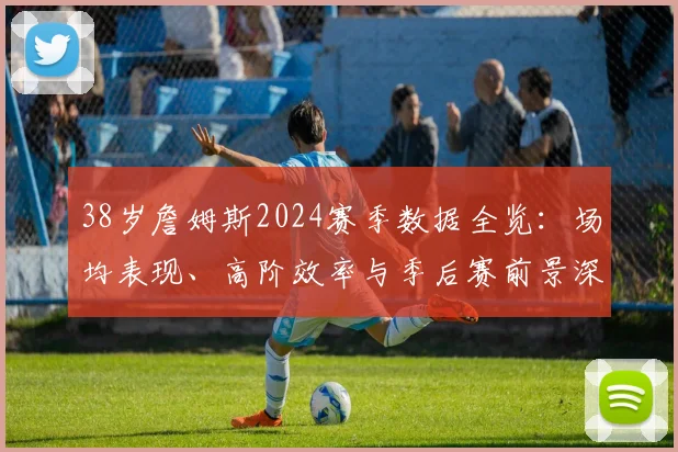 38岁詹姆斯2024赛季数据全览:场均表现、高阶效率与季后赛前景深度解读