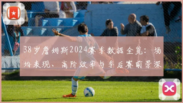 38岁詹姆斯2024赛季数据全览：场均表现、高阶效率与季后赛前景深度解读
