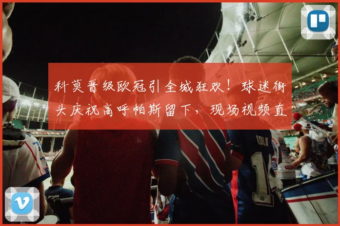 科莫晋级欧冠引全城狂欢!球迷街头庆祝高呼帕斯留下,现场视频直击