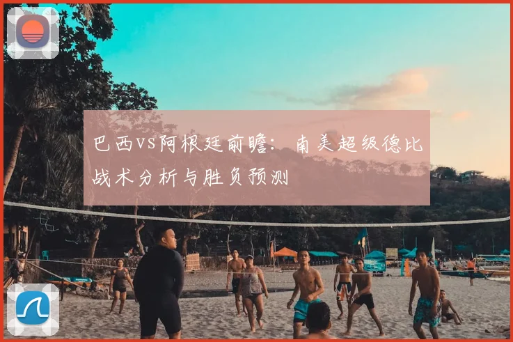 巴西vs阿根廷前瞻:南美超级德比战术分析与胜负预测