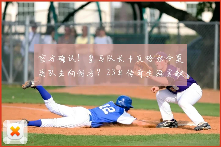 官方确认!皇马队长卡瓦哈尔今夏离队去向何方?23年传奇生涯贡献回顾与接班人分析