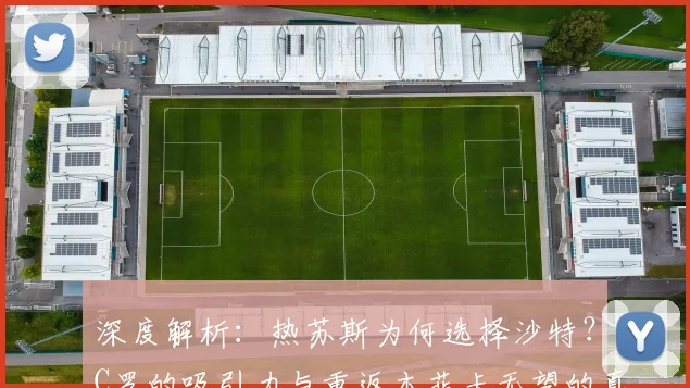 深度解析：热苏斯为何选择沙特？C罗的吸引力与重返本菲卡无望的真相