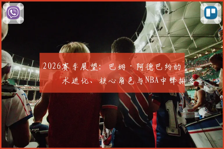 2026赛季展望:巴姆·阿德巴约的技术进化、核心角色与NBA中锋排名预测