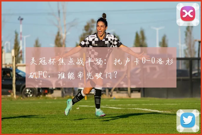 美冠杯焦点战半场:托卢卡0-0洛杉矶FC,谁能率先破门?